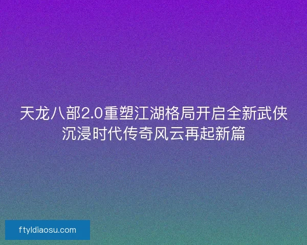 天龙八部2.0重塑江湖格局开启全新武侠沉浸时代传奇风云再起新篇