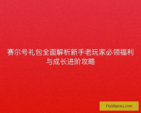 赛尔号礼包全面解析新手老玩家必领福利与成长进阶攻略