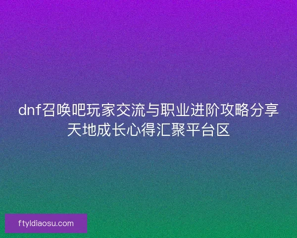 dnf召唤吧玩家交流与职业进阶攻略分享天地成长心得汇聚平台区