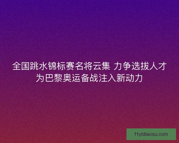 全国跳水锦标赛名将云集 力争选拔人才为巴黎奥运备战注入新动力