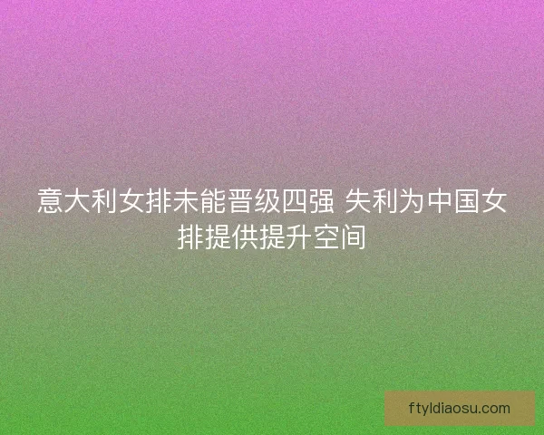 意大利女排未能晋级四强 失利为中国女排提供提升空间