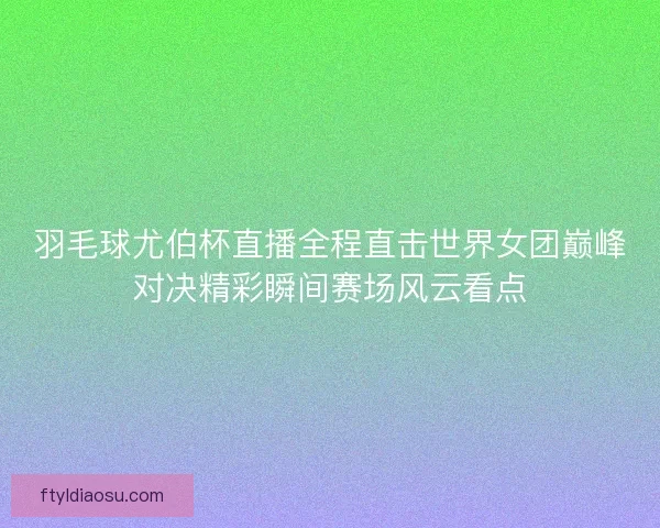 羽毛球尤伯杯直播全程直击世界女团巅峰对决精彩瞬间赛场风云看点