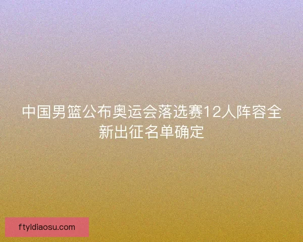 中国男篮公布奥运会落选赛12人阵容全新出征名单确定