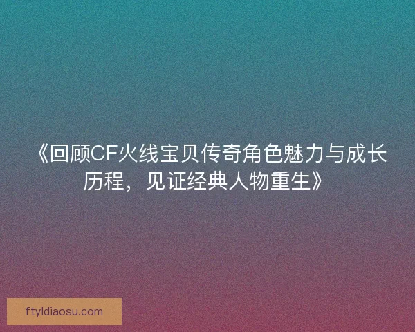《回顾CF火线宝贝传奇角色魅力与成长历程，见证经典人物重生》